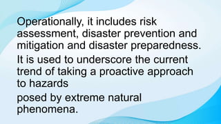 Operationally, it includes risk
assessment, disaster prevention and
mitigation and disaster preparedness.
It is used to underscore the current
trend of taking a proactive approach
to hazards
posed by extreme natural
phenomena.
 