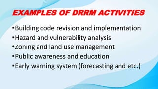 EXAMPLES OF DRRM ACTIVITIES
•Building code revision and implementation
•Hazard and vulnerability analysis
•Zoning and land use management
•Public awareness and education
•Early warning system (forecasting and etc.)
 