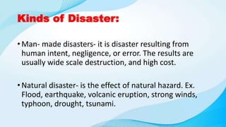 Kinds of Disaster:
• Man- made disasters- it is disaster resulting from
human intent, negligence, or error. The results are
usually wide scale destruction, and high cost.
• Natural disaster- is the effect of natural hazard. Ex.
Flood, earthquake, volcanic eruption, strong winds,
typhoon, drought, tsunami.
 