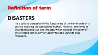 Definition of term
DISASTERS
- is a serious disruption of the functioning of the community or a
society involving the widespread human, material, economic or
environmental losses and impacts, which exceeds the ability of
the affected community or society to cope using its own
resources.
 