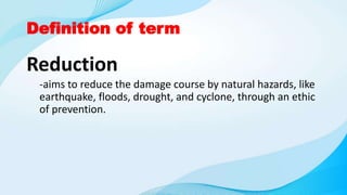 Definition of term
Reduction
-aims to reduce the damage course by natural hazards, like
earthquake, floods, drought, and cyclone, through an ethic
of prevention.
 