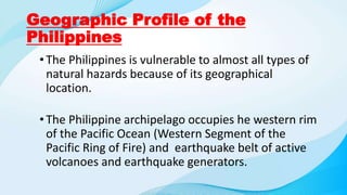 Geographic Profile of the
Philippines
•The Philippines is vulnerable to almost all types of
natural hazards because of its geographical
location.
•The Philippine archipelago occupies he western rim
of the Pacific Ocean (Western Segment of the
Pacific Ring of Fire) and earthquake belt of active
volcanoes and earthquake generators.
 