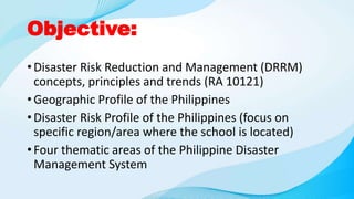 Objective:
• Disaster Risk Reduction and Management (DRRM)
concepts, principles and trends (RA 10121)
• Geographic Profile of the Philippines
• Disaster Risk Profile of the Philippines (focus on
specific region/area where the school is located)
• Four thematic areas of the Philippine Disaster
Management System
 