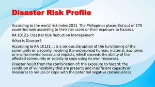 Disaster Risk Profile
According to the world risk index 2011. The Philippines places 3rd out of 173
countries rank according to their risk score or their exposure to hazards.
RA 10121- Disaster Risk Reduction Management
What is Disaster?
According to RA 10121, it is a serious disruption of the functioning of the
community or a society involving the widespread human, material, economic
or environmental losses and impacts, which exceeds the ability of the
affected community or society to cope using its own resources.
Disaster result from the combination of: the exposure to hazard; the
condition of vulnerability that are present; and insufficient capacity or
measures to reduce or cope with the potential negative consequences.
 