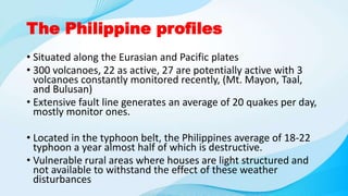 The Philippine profiles
• Situated along the Eurasian and Pacific plates
• 300 volcanoes, 22 as active, 27 are potentially active with 3
volcanoes constantly monitored recently, (Mt. Mayon, Taal,
and Bulusan)
• Extensive fault line generates an average of 20 quakes per day,
mostly monitor ones.
• Located in the typhoon belt, the Philippines average of 18-22
typhoon a year almost half of which is destructive.
• Vulnerable rural areas where houses are light structured and
not available to withstand the effect of these weather
disturbances
 