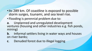 •Its 289 km. Of coastline is exposed to possible
storm surges, tsunami, and sea level rise.
• Flooding is perennial problem due to:
a. Unplanned and unregulated development
ventures (housing and other industries e.g. fish ponds,
mining)
b. Informal settlers living in water ways and houses
on river banks;
c. Denuded forest due to illegal logging
 