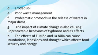 d. Eroded soil
e. Poor waste management
f. Problematic protocols in the release of waters in
major dams
g. The impact of climate change is also causing
unpredictable behaviors of typhoons and its effects
h. The effects of El Niño and La Niña can cause
inundations, landslides and drought which affects food
security and energy
 
