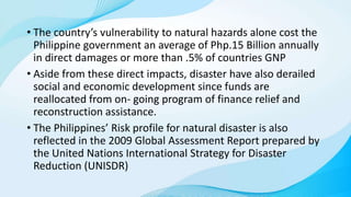 • The country’s vulnerability to natural hazards alone cost the
Philippine government an average of Php.15 Billion annually
in direct damages or more than .5% of countries GNP
• Aside from these direct impacts, disaster have also derailed
social and economic development since funds are
reallocated from on- going program of finance relief and
reconstruction assistance.
• The Philippines’ Risk profile for natural disaster is also
reflected in the 2009 Global Assessment Report prepared by
the United Nations International Strategy for Disaster
Reduction (UNISDR)
 