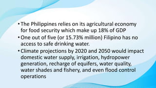 •The Philippines relies on its agricultural economy
for food security which make up 18% of GDP
•One out of five (or 15.73% million) Filipino has no
access to safe drinking water.
•Climate projections by 2020 and 2050 would impact
domestic water supply, irrigation, hydropower
generation, recharge of equifers, water quality,
water shades and fishery, and even flood control
operations
 