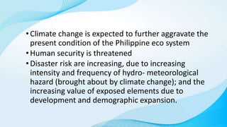 •Climate change is expected to further aggravate the
present condition of the Philippine eco system
•Human security is threatened
•Disaster risk are increasing, due to increasing
intensity and frequency of hydro- meteorological
hazard (brought about by climate change); and the
increasing value of exposed elements due to
development and demographic expansion.
 