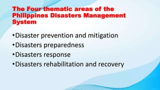 The Four thematic areas of the
Philippines Disasters Management
System
•Disaster prevention and mitigation
•Disasters preparedness
•Disasters response
•Disasters rehabilitation and recovery
 