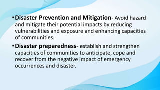 •Disaster Prevention and Mitigation- Avoid hazard
and mitigate their potential impacts by reducing
vulnerabilities and exposure and enhancing capacities
of communities.
•Disaster preparedness- establish and strengthen
capacities of communities to anticipate, cope and
recover from the negative impact of emergency
occurrences and disaster.
 