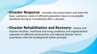 •Disaster Response - provides the preservation and meet the
basic substance needs of affected population base on acceptable
standards during or immediately after a disaster.
•Disaster Rehabilitation and Recovery- restore and
improve facilities, livelihood and living conditions and organizational
capacities of affected communities and reduced disaster risk in
accordance with the building back better principle.
 