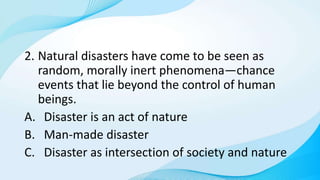 2. Natural disasters have come to be seen as
random, morally inert phenomena—chance
events that lie beyond the control of human
beings.
A. Disaster is an act of nature
B. Man-made disaster
C. Disaster as intersection of society and nature
 