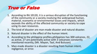 True or False
1. According to RA 10120, it is a serious disruption of the functioning
of the community or a society involving the widespread human,
material, economic or environmental losses and impacts, which
exceeds the ability of the affected community or society to cope
using its own resources.
2. The kind of disaster are man-made disaster and natural disaster.
3. Natural disaster is the effect of the human intent.
4. According to the philippine profiles,philippines has 300 volcanos, 22,
as active, 27 are potentially active with 3 volcanoes constantly
monitored recently, (Mt. Mayon, Taal, And Bulusan)
5. Man-made disaster is a disaster resulting from human intent,
regligence, or error.
 