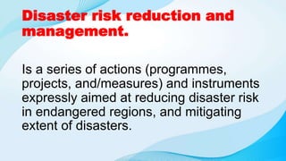 Disaster risk reduction and
management.
Is a series of actions (programmes,
projects, and/measures) and instruments
expressly aimed at reducing disaster risk
in endangered regions, and mitigating
extent of disasters.
 