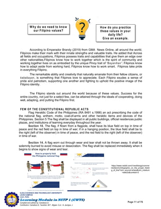 Page 11 of 76
ILOILO SCIENCE AND TECHNOLOGY UNIVERSITY
LEON CAMPUS
Leon, Iloilo
Compiled and outlined by: Camatison,G.
Contributors: Camatison,G, Tacardon, M.F., Aligaen, Q.Jr., & Jaurigue, J.
According to Emperador Brandy (2019) from GMA News Online, all around the world,
Filipinos make their mark with their innate strengths and valuable traits. He added that Across
all fields and occupations, Filipinos possess traits and capabilities that give them an edge over
other nationalities.Filipinos know how to work together which is the spirit of community and
working together lives on as embodied by the unique Pinoy trait of “Bayanihan”. Filipinos know
how to adapt aside from working hard, Filipinos know how to work smart. Filipinos take pride
in everything Filipino.
The remarkable ability and creativity that naturally emanate from their fellow citizens, or
kababayan, is something that Filipinos love to appreciate. Each Filipino exudes a sense of
pride and patriotism, supporting one another and fighting to uphold the positive image of the
Filipino identity.
The Filipino stands out around the world because of these values. Success for the
entire country, not just for a select few, can be attained through the ideals of cooperating, doing
well, adapting, and putting the Filipino first.
FEW OF THE CONSTITUTIONAL REPUBLIC ACTS
Flag Heraldic Code of the Philippines (RA 8491 s.1998) an act prescribing the code of
the national flag, anthem, motto, coat-of-arms and other heraldic items and devices of the
Philippines. Section 5 The flag shall be displayed in all public buildings, official residences public
plazas, and institutions of learning everyday throughout the year.
Section 10. The flag, if flown from a flagpole, shall have its blue field on top in time of
peace and the red field on top in time of war; if in a hanging position, the blue field shall be to
the right (left of the observer) in time of peace, and the red field to the right (left of the observer)
in time of war.
Section 14. A flag worn out through wear and tear shall not be thrown away. It shall be
solemnly burned to avoid misuse or desecration. The flag shall be replaced immediately when it
begins to show signs of wear and tear.
https://www.reddit.com/r/vexillology/comme
nts/lekchv/infographic_on_the_proper_foldin
g_of_the/?utm_source=share&utm_medium
=web2x&context=3
 