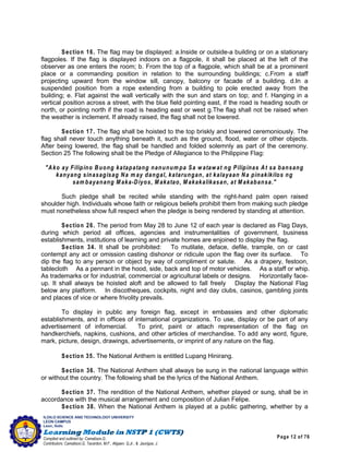 Page 12 of 76
ILOILO SCIENCE AND TECHNOLOGY UNIVERSITY
LEON CAMPUS
Leon, Iloilo
Compiled and outlined by: Camatison,G.
Contributors: Camatison,G, Tacardon, M.F., Aligaen, Q.Jr., & Jaurigue, J.
Section 16. The flag may be displayed: a.Inside or outside-a building or on a stationary
flagpoles. If the flag is displayed indoors on a flagpole, it shall be placed at the left of the
observer as one enters the room; b. From the top of a flagpole, which shall be at a prominent
place or a commanding position in relation to the surrounding buildings; c.From a staff
projecting upward from the window sill, canopy, balcony or facade of a building. d.In a
suspended position from a rope extending from a building to pole erected away from the
building; e. Flat against the wall vertically with the sun and stars on top; and f. Hanging in a
vertical position across a street, with the blue field pointing east, if the road is heading south or
north, or pointing north if the road is heading east or west g.The flag shall not be raised when
the weather is inclement. If already raised, the flag shall not be lowered.
Section 17. The flag shall be hoisted to the top briskly and lowered ceremoniously. The
flag shall never touch anything beneath it, such as the ground, flood, water or other objects.
After being lowered, the flag shall be handled and folded solemnly as part of the ceremony.
Section 25 The following shall be the Pledge of Allegiance to the Philippine Flag:
"Ako ay Filipino Buong katapatang nanunum pa Sa watawat ng Pilipinas At sa bansang
kanyang sinasagisag Na m ay dangal, katarungan, at kalayaan Na pinakikilos ng
sam bayanang M aka-Diyos, M akatao, M akakalikasan, at M akabansa."
Such pledge shall be recited while standing with the right-hand palm open raised
shoulder high. Individuals whose faith or religious beliefs prohibit them from making such pledge
must nonetheless show full respect when the pledge is being rendered by standing at attention.
Section 26. The period from May 28 to June 12 of each year is declared as Flag Days,
during which period all offices, agencies and instrumentalities of government, business
establishments, institutions of learning and private homes are enjoined to display the flag.
Section 34. It shall be prohibited: To mutilate, deface, defile, trample, on or cast
contempt any act or omission casting dishonor or ridicule upon the flag over its surface. To
dip the flag to any person or object by way of compliment or salute. As a drapery, festoon,
tablecloth As a pennant in the hood, side, back and top of motor vehicles. As a staff or whip.
As trademarks or for industrial, commercial or agricultural labels or designs. Horizontally face-
up. It shall always be hoisted aloft and be allowed to fall freely Display the National Flag
below any platform. In discotheques, cockpits, night and day clubs, casinos, gambling joints
and places of vice or where frivolity prevails.
To display in public any foreign flag, except in embassies and other diplomatic
establishments, and in offices of international organizations. To use, display or be part of any
advertisement of infomercial. To print, paint or attach representation of the flag on
handkerchiefs, napkins, cushions, and other articles of merchandise. To add any word, figure,
mark, picture, design, drawings, advertisements, or imprint of any nature on the flag.
Section 35. The National Anthem is entitled Lupang Hinirang.
Section 36. The National Anthem shall always be sung in the national language within
or without the country. The following shall be the lyrics of the National Anthem.
Section 37. The rendition of the National Anthem, whether played or sung, shall be in
accordance with the musical arrangement and composition of Julian Felipe.
Section 38. When the National Anthem is played at a public gathering, whether by a
 