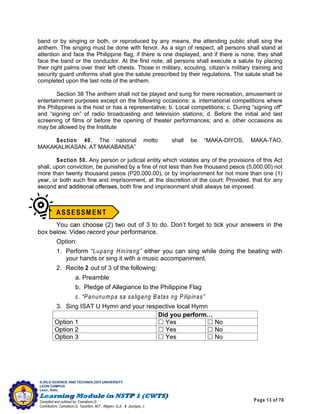 Page 13 of 76
ILOILO SCIENCE AND TECHNOLOGY UNIVERSITY
LEON CAMPUS
Leon, Iloilo
Compiled and outlined by: Camatison,G.
Contributors: Camatison,G, Tacardon, M.F., Aligaen, Q.Jr., & Jaurigue, J.
band or by singing or both, or reproduced by any means, the attending public shall sing the
anthem. The singing must be done with fervor. As a sign of respect, all persons shall stand at
attention and face the Philippine flag, if there is one displayed, and if there is none, they shall
face the band or the conductor. At the first note, all persons shall execute a salute by placing
their right palms over their left chests. Those in military, scouting, citizen’s military training and
security guard uniforms shall give the salute prescribed by their regulations. The salute shall be
completed upon the last note of the anthem.
Section 38 The anthem shall not be played and sung for mere recreation, amusement or
entertainment purposes except on the following occasions: a. international competitions where
the Philippines is the host or has a representative; b. Local competitions; c. During “signing off”
and “signing on” of radio broadcasting and television stations; d. Before the initial and last
screening of films or before the opening of theater performances; and e. other occasions as
may be allowed by the Institute
Section 40. The national motto shall be “MAKA-DIYOS, MAKA-TAO,
MAKAKALIKASAN, AT MAKABANSA”
Section 50. Any person or judicial entity which violates any of the provisions of this Act
shall, upon conviction, be punished by a fine of not less than five thousand pesos (5,000.00) not
more than twenty thousand pesos (P20,000.00), or by imprisonment for not more than one (1)
year, or both such fine and imprisonment, at the discretion of the court: Provided, that for any
second and additional offenses, both fine and imprisonment shall always be imposed.
You can choose (2) two out of 3 to do. Don’t forget to tick your answers in the
box below. Video record your performance.
Option:
1. Perform “Lupang Hinirang” either you can sing while doing the beating with
your hands or sing it with a music accompaniment.
2. Recite 2 out of 3 of the following:
a. Preamble
b. Pledge of Allegiance to the Philippine Flag
c. “Panunumpa sa saligang Batas ng Pilipinas”
3. Sing ISAT U Hymn and your respective local Hymn
 