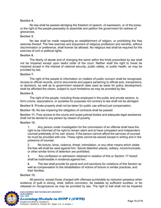 Page 15 of 76
ILOILO SCIENCE AND TECHNOLOGY UNIVERSITY
LEON CAMPUS
Leon, Iloilo
Compiled and outlined by: Camatison,G.
Contributors: Camatison,G, Tacardon, M.F., Aligaen, Q.Jr., & Jaurigue, J.
Section 4.
No law shall be passed abridging the freedom of speech, of expression, or of the press,
or the right of the people peaceably to assemble and petition the government for redress of
grievances.
Section 5.
No law shall be made respecting an establishment of religion, or prohibiting the free
exercise thereof. The free exercise and enjoyment of religious profession and worship, without
discrimination or preference, shall forever be allowed. No religious test shall be required for the
exercise of civil or political rights.
Section 6.
The liberty of abode and of changing the same within the limits prescribed by law shall
not be impaired except upon lawful order of the court. Neither shall the right to travel be
impaired except in the interest of national security, public safety, or public health, as may be
provided by law.
Section 7.
The right of the people to information on matters of public concern shall be recognized.
Access to official records, and to documents and papers pertaining to official acts, transactions,
or decisions, as well as to government research data used as basis for policy development,
shall be afforded the citizen, subject to such limitations as may be provided by law.
Section 8.
The right of the people, including those employed in the public and private sectors, to
form unions, associations, or societies for purposes not contrary to law shall not be abridged.
Section 9. Private property shall not be taken for public use without just compensation.
Section 10. No law impairing the obligation of contracts shall be passed.
Section 11. Free access to the courts and quasi-judicial bodies and adequate legal assistance
shall not be denied to any person by reason of poverty.
Section 12.
1. Any person under investigation for the commission of an offense shall have the
right to be informed of his right to remain silent and to have competent and independent
counsel preferably of his own choice. If the person cannot afford the services of counsel,
he must be provided with one. These rights cannot be waived except in writing and in the
presence of counsel.
2. No torture, force, violence, threat, intimidation, or any other means which vitiate
the free will shall be used against him. Secret detention places, solitary, incommunicado,
or other similar forms of detention are prohibited.
3. Any confession or admission obtained in violation of this or Section 17 hereof
shall be inadmissible in evidence against him.
4. The law shall provide for penal and civil sanctions for violations of this Section as
well as compensation to the rehabilitation of victims of torture or similar practices, and
their families.
Section 13.
All persons, except those charged with offenses punishable by reclusion perpetua when
evidence of guilt is strong, shall, before conviction, be bailable by sufficient sureties, or be
released on recognizance as may be provided by law. The right to bail shall not be impaired
 