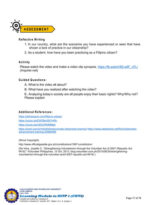 Page 17 of 76
ILOILO SCIENCE AND TECHNOLOGY UNIVERSITY
LEON CAMPUS
Leon, Iloilo
Compiled and outlined by: Camatison,G.
Contributors: Camatison,G, Tacardon, M.F., Aligaen, Q.Jr., & Jaurigue, J.
Reflective W riting
1. In our country, what are the scenarios you have experienced or seen that have
shown a lack of practice in our citizenship?
2. As a student, how have you been practicing as a Filipino citizen?
Activity
Please watch the video and make a video clip synopsis. https://fb.watch/8D-a8F_vFL/
(Inquirer.net)
Guided Questions:
A. What is the video all about?
B. What have you realized after watching the video?
C. Analyzing today’s society are all people enjoy their basic rights? Why/Why not?
Please explain
Additional References:
https://jefmenguin.com/filipino-values/
https://youtu.be/EWD8mSEYHRc
https://youtu.be/nS5UWhIMMg4
https://prezi.com/p/m9y4lz0mezno/nstp-citizenship-training/ https://www.slideshare.net/Rs3/citizenship-
advancement-training-25985588
(Since Copyright):
http://www.officialgazette.gov.ph/constitutions/1987-constitution/
(De Vera, Joselito C. “Strengthening Volunteerism through the Volunteer Act of 2007 (Republic Act
9418).” IVolunteer Philippines, 12 Oct. 2013, blog.ivolunteer.com.ph/2010/06/30/strengthening-
volunteerism-through-the-volunteer-actof-2007-republic-act-9418/.)
 