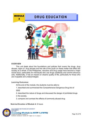 Page 18 of 76
ILOILO SCIENCE AND TECHNOLOGY UNIVERSITY
LEON CAMPUS
Leon, Iloilo
Compiled and outlined by: Camatison,G.
Contributors: Camatison,G, Tacardon, M.F., Aligaen, Q.Jr., & Jaurigue, J.
OVERVIEW
This unit deals about the foundations and policies that covers the drugs, drug
abuses, signs of drug abuses and the role of the youth on these matter that affect the
society as a whole. In the Philippines, narcotics and drug usage have become a major
social issue, particularly for individuals who use drugs carelessly and commit atrocious
acts. Additionally, it has an impact on citizens quality of life, particularly for those who
are incapable and underprivileged.
Learning Outcom es:
At the end of the module, the students must be able to:
1. described and summarized the Comprehensive Dangerous Drug Act of
2002
2. described the nature of drugs and discussed the danger of prohibited drugs
in the society.
3. compare and contrast the effects of commonly abused drug
Nom inal Duration of Module 4: 6 hours
MODULE
3
DRUG EDUCATION
 