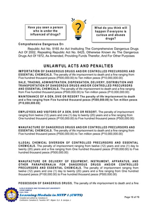 Page 19 of 76
ILOILO SCIENCE AND TECHNOLOGY UNIVERSITY
LEON CAMPUS
Leon, Iloilo
Compiled and outlined by: Camatison,G.
Contributors: Camatison,G, Tacardon, M.F., Aligaen, Q.Jr., & Jaurigue, J.
Com prehensive Dangerous Drugs Act of 2002
Republic Act No. 9165 An Act Instituting The Comprehensive Dangerous Drugs
Act Of 2002, Repealing Republic Act No. 6425, Otherwise Known As The Dangerous
Drugs Act Of 1972, As Amended, Providing Funds Therefor, And For Other Purposes
UNLAW FUL ACTS AND PENALTIES
IMPORTATION OF DANGEROUS DRUGS AND/OR CONTROLLED PRECURSORS AND
ESSENTIAL CHEM ICALS. The penalty of life imprisonment to death and a fine ranging from
Five hundred thousand pesos (P500,000.00) to Ten million pesos (P10,000,000.00)
SALE, TRADING, ADM INISTRATION, DISPENSATION, DELIVERY, DISTRIBUTION AND
TRANSPORTATION OF DANGEROUS DRUGS AND/OR CONTROLLED PRECURSORS
AND ESSENTIAL CHEM ICALS. The penalty of life imprisonment to death and a fine ranging
from Five hundred thousand pesos (P500,000.00) to Ten million pesos (P10,000,000.00)
M AINTENANCE OF A DEN, DIVE OR RESORT The penalty of life im prisonm ent to death
and a fine ranging from Five hundred thousand pesos (P500,000.00) to Ten m illion pesos
(P10,000,000.00)
EM PLOYEES AND VISITORS OF A DEN, DIVE OR RESORT. The penalty of imprisonment
ranging from twelve (12) years and one (1) day to twenty (20) years and a fine ranging from
One hundred thousand pesos (P100,000.00) to Five hundred thousand pesos (P500,000.00)
M ANUFACTURE OF DANGEROUS DRUGS AND/OR CONTROLLED PRECURSORS AND
ESSENTIAL CHEM ICALS. The penalty of life imprisonment to death and a fine ranging from
Five hundred thousand pesos (P500,000.00) to Ten million pesos (P10,000,000.00)
ILLEGAL CHEM ICAL DIVERSION OF CONTROLLED PRECURSORS AND ESSENTIAL
CHEM ICALS. The penalty of imprisonment ranging from twelve (12) years and one (1) day to
twenty (20) years and a fine ranging from One hundred thousand pesos (P100,000.00) to Five
hundred thousand pesos (P500,000.00)
M ANUFACTURE OR DELIVERY OF EQUIPMENT, INSTRUM ENT, APPARATUS, AND
OTHER PARAPHERNALIA FOR DANGEROUS DRUGS AND/OR CONTROLLED
PRECURSORS AND ESSENTIAL CHEM ICALS. The penalty of imprisonment ranging from
twelve (12) years and one (1) day to twenty (20) years and a fine ranging from One hundred
thousand pesos (P100,000.00) to Five hundred thousand pesos (P500,000.00)
POSSESSION OF DANGEROUS DRUGS. The penalty of life imprisonment to death and a fine
 