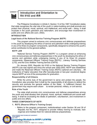 Page 2 of 76
ILOILO SCIENCE AND TECHNOLOGY UNIVERSITY
LEON CAMPUS
Leon, Iloilo
Compiled and outlined by: Camatison,G.
Contributors: Camatison,G, Tacardon, M.F., Aligaen, Q.Jr., & Jaurigue, J.
The Philippine Constitution in Article II, Section 13 of the 1987 Constitution states
that state recognizes the vital role of the youth in nation-building and shall promote and
protect their physical, moral, spiritual, and intellectual, and social well – being. It shall
inculcate in the youth patriotism and nationalism, and encourage their involvement in
public and civic affairs (De Leon, 2002).
INTRODUCTION
Legal basis of the National Service Training Program (NSTP)
This program aimed to enhance civic consciousness and defense preparedness
in the youth by developing the ethics of service and patriotism while undergoing training
in any of its three (3) program components, specifically designed to enhance the youth’s
active contribution to the general welfare.
NSTP LAW
“National Service Training Program (NSTP)” is a program aimed at enhancing
civic consciousness and defense preparedness in the youth by developing the ethics of
service and patriotism while undergoing training in any of its three (3) program
components, (Reserved Officers' Training Corps (ROTC) , Literacy Training Services
(LTS), and the Civic Welfare Training Service (CWTS)
On January 2002, Republic Act 9163 or the National Service Training Program
(NSTP) Law was signed and since the school year 2002-2003, NSTP was established
and made the Reserved Officers' Training Corps (ROTC) optional and voluntary. . All
institutions of higher education that offer baccalaureate or two-year vocational degree
require NSTP as one of the prerequisites for graduation.
Responsibility of all Citizens
While the prime duty of the government to serve and protect the people, the
Constitution also provides that it shall be the responsibility of all citizens to defend the
security and promote the general welfare of the State. In fulfillment thereof, the
government may require each citizen to render personal, military, or civil service.
Role of the Youth
The state shall promote civic consciousness and defense preparedness among
the youth and shall develop their physical, moral, spiritual, intellectual and social well-
being. It shall be inculcating the ideals of patriotism, volunteerism, and involvement in
public and civic affairs.
THREE COMPONENTS OF NSTP:
1. ROTC (Reserve Officer’s Training Corps)
- Refers to the program component, institutionalized under Section 38 and 39 of
Republic Act No. 7077, designed to provide military training to motivate, train
organize and mobilize them for national defense preparedness.
 