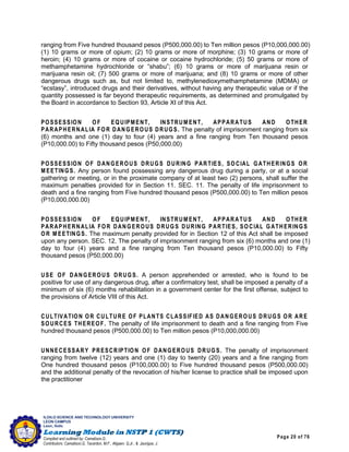 Page 20 of 76
ILOILO SCIENCE AND TECHNOLOGY UNIVERSITY
LEON CAMPUS
Leon, Iloilo
Compiled and outlined by: Camatison,G.
Contributors: Camatison,G, Tacardon, M.F., Aligaen, Q.Jr., & Jaurigue, J.
ranging from Five hundred thousand pesos (P500,000.00) to Ten million pesos (P10,000,000.00)
(1) 10 grams or more of opium; (2) 10 grams or more of morphine; (3) 10 grams or more of
heroin; (4) 10 grams or more of cocaine or cocaine hydrochloride; (5) 50 grams or more of
methamphetamine hydrochloride or “shabu”; (6) 10 grams or more of marijuana resin or
marijuana resin oil; (7) 500 grams or more of marijuana; and (8) 10 grams or more of other
dangerous drugs such as, but not limited to, methylenedioxymethamphetamine (MDMA) or
“ecstasy”, introduced drugs and their derivatives, without having any therapeutic value or if the
quantity possessed is far beyond therapeutic requirements, as determined and promulgated by
the Board in accordance to Section 93, Article XI of this Act.
POSSESSION OF EQUIPMENT, INSTRUM ENT, APPARATUS AND OTHER
PARAPHERNALIA FOR DANGEROUS DRUGS. The penalty of imprisonment ranging from six
(6) months and one (1) day to four (4) years and a fine ranging from Ten thousand pesos
(P10,000.00) to Fifty thousand pesos (P50,000.00)
POSSESSION OF DANGEROUS DRUGS DURING PARTIES, SOCIAL GATHERINGS OR
M EETINGS. Any person found possessing any dangerous drug during a party, or at a social
gathering or meeting, or in the proximate company of at least two (2) persons, shall suffer the
maximum penalties provided for in Section 11. SEC. 11. The penalty of life imprisonment to
death and a fine ranging from Five hundred thousand pesos (P500,000.00) to Ten million pesos
(P10,000,000.00)
POSSESSION OF EQUIPMENT, INSTRUM ENT, APPARATUS AND OTHER
PARAPHERNALIA FOR DANGEROUS DRUGS DURING PARTIES, SOCIAL GATHERINGS
OR M EETINGS. The maximum penalty provided for in Section 12 of this Act shall be imposed
upon any person. SEC. 12. The penalty of imprisonment ranging from six (6) months and one (1)
day to four (4) years and a fine ranging from Ten thousand pesos (P10,000.00) to Fifty
thousand pesos (P50,000.00)
USE OF DANGEROUS DRUGS. A person apprehended or arrested, who is found to be
positive for use of any dangerous drug, after a confirmatory test, shall be imposed a penalty of a
minimum of six (6) months rehabilitation in a government center for the first offense, subject to
the provisions of Article VIII of this Act.
CULTIVATION OR CULTURE OF PLANTS CLASSIFIED AS DANGEROUS DRUGS OR ARE
SOURCES THEREOF. The penalty of life imprisonment to death and a fine ranging from Five
hundred thousand pesos (P500,000.00) to Ten million pesos (P10,000,000.00)
UNNECESSARY PRESCRIPTION OF DANGEROUS DRUGS. The penalty of imprisonment
ranging from twelve (12) years and one (1) day to twenty (20) years and a fine ranging from
One hundred thousand pesos (P100,000.00) to Five hundred thousand pesos (P500,000.00)
and the additional penalty of the revocation of his/her license to practice shall be imposed upon
the practitioner
 