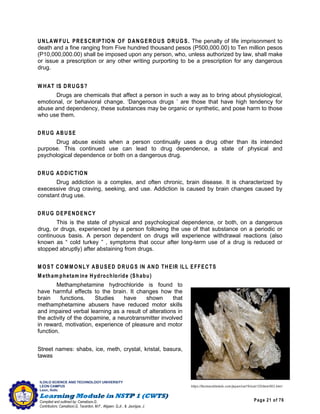 Page 21 of 76
ILOILO SCIENCE AND TECHNOLOGY UNIVERSITY
LEON CAMPUS
Leon, Iloilo
Compiled and outlined by: Camatison,G.
Contributors: Camatison,G, Tacardon, M.F., Aligaen, Q.Jr., & Jaurigue, J.
UNLAW FUL PRESCRIPTION OF DANGEROUS DRUGS. The penalty of life imprisonment to
death and a fine ranging from Five hundred thousand pesos (P500,000.00) to Ten million pesos
(P10,000,000.00) shall be imposed upon any person, who, unless authorized by law, shall make
or issue a prescription or any other writing purporting to be a prescription for any dangerous
drug.
W HAT IS DRUGS?
Drugs are chemicals that affect a person in such a way as to bring about physiological,
emotional, or behavioral change. ‘Dangerous drugs ’ are those that have high tendency for
abuse and dependency, these substances may be organic or synthetic, and pose harm to those
who use them.
DRUG ABUSE
Drug abuse exists when a person continually uses a drug other than its intended
purpose. This continued use can lead to drug dependence, a state of physical and
psychological dependence or both on a dangerous drug.
DRUG ADDICTION
Drug addiction is a complex, and often chronic, brain disease. It is characterized by
execessive drug craving, seeking, and use. Addiction is caused by brain changes caused by
constant drug use.
DRUG DEPENDENCY
This is the state of physical and psychological dependence, or both, on a dangerous
drug, or drugs, experienced by a person following the use of that substance on a periodic or
continuous basis. A person dependent on drugs will experience withdrawal reactions (also
known as “ cold turkey ” , symptoms that occur after long-term use of a drug is reduced or
stopped abruptly) after abstaining from drugs.
M OST COMM ONLY ABUSED DRUGS IN AND THEIR ILL EFFECTS
M etham phetam ine Hydrochloride (Shabu)
Methamphetamine hydrochloride is found to
have harmful effects to the brain. It changes how the
brain functions. Studies have shown that
methamphetamine abusers have reduced motor skills
and impaired verbal learning as a result of alterations in
the activity of the dopamine, a neurotransmitter involved
in reward, motivation, experience of pleasure and motor
function.
Street names: shabs, ice, meth, crystal, kristal, basura,
tawas
https://factsanddetails.com/japan/cat19/sub125/item663.html
 