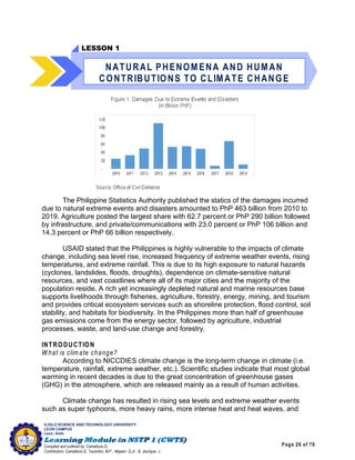 Page 26 of 76
ILOILO SCIENCE AND TECHNOLOGY UNIVERSITY
LEON CAMPUS
Leon, Iloilo
Compiled and outlined by: Camatison,G.
Contributors: Camatison,G, Tacardon, M.F., Aligaen, Q.Jr., & Jaurigue, J.
The Philippine Statistics Authority published the statics of the damages incurred
due to natural extreme events and disasters amounted to PhP 463 billion from 2010 to
2019. Agriculture posted the largest share with 62.7 percent or PhP 290 billion followed
by infrastructure, and private/communications with 23.0 percent or PhP 106 billion and
14.3 percent or PhP 66 billion respectively.
USAID stated that the Philippines is highly vulnerable to the impacts of climate
change, including sea level rise, increased frequency of extreme weather events, rising
temperatures, and extreme rainfall. This is due to its high exposure to natural hazards
(cyclones, landslides, floods, droughts), dependence on climate-sensitive natural
resources, and vast coastlines where all of its major cities and the majority of the
population reside. A rich yet increasingly depleted natural and marine resources base
supports livelihoods through fisheries, agriculture, forestry, energy, mining, and tourism
and provides critical ecosystem services such as shoreline protection, flood control, soil
stability, and habitats for biodiversity. In the Philippines more than half of greenhouse
gas emissions come from the energy sector, followed by agriculture, industrial
processes, waste, and land-use change and forestry.
INTRODUCTION
W hat is climate change?
According to NICCDIES climate change is the long-term change in climate (i.e.
temperature, rainfall, extreme weather, etc.). Scientific studies indicate that most global
warming in recent decades is due to the great concentration of greenhouse gases
(GHG) in the atmosphere, which are released mainly as a result of human activities.
Climate change has resulted in rising sea levels and extreme weather events
such as super typhoons, more heavy rains, more intense heat and heat waves, and
LESSON 1
NATURAL PHENOMENA AND HUMAN
CONTRIBUTIONS TO CLIMATE CHANGE
 