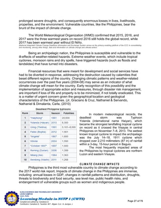 Page 27 of 76
ILOILO SCIENCE AND TECHNOLOGY UNIVERSITY
LEON CAMPUS
Leon, Iloilo
Compiled and outlined by: Camatison,G.
Contributors: Camatison,G, Tacardon, M.F., Aligaen, Q.Jr., & Jaurigue, J.
prolonged severe droughts, and consequently enormous losses in lives, livelihoods,
properties, and the environment. Vulnerable countries, like the Philippines, bear the
brunt of the impact of climate change.
The World Meteorological Organization (WMO) confirmed that 2015, 2016, and
2017 were the three warmest years on record 2016 still holds the global record, while
2017 has been warmest year without El Niño.
(National Integrated Climate Change Database Information and Exchange System serves as the primary enabling platform of the CCC in consolidating
and monitoring, among other things, data and information on climate change and climate action)
Being an archipelagic nation, the Philippines is susceptible and vulnerable to the
ill-effects of weather-related hazards. Extreme weather events, which include tropical
cyclones, monsoon rains and dry spells, have triggered hazards (such as floods and
landslides) that have turned into disasters.
Financial resources that were meant for development and social services have
had to be diverted in response, addressing the destruction caused by calamities that
beset different regions of the country. Changing climatic patterns and weather-related
occurrences over the past five years (2004-08) may serve as an indicator of what
climate change will mean for the country. Early recognition of this possibility and the
implementation of appropriate action and measures, through disaster risk management,
are important if loss of life and property is to be minimized, if not totally eradicated. This
is a matter of urgent concern given the geographical location and geological
characteristics of the Philippines. (Jr, Graciano & Cruz, Nathaniel & Servando,
Nathaniel & Dimalanta, Carla, (2010)
In modern meteorological records, the
deadliest storm was Typhoon
Yolanda (international name Haiyan), which
became the strongest landfalling tropical cyclone
on record as it crossed the Visayas in central
Philippines on November 7–8, 2013. The wettest
known tropical cyclone to impact the archipelago
was the July 14–18, 1911 cyclone which
dropped over 2,210 millimeters (87 in) of rainfall
within a 3-day, 15-hour period in Baguio.
The most frequently impacted areas of
the Philippines by tropical cyclones are northern
Luzon and eastern Visayas.
CLIMATE CHANGE IMPACTS
Philippines is the third most vulnerable country to climate change according to
the 2017 world risk report. Impacts of climate change in the Philippines are immense,
including: annual losses in GDP, changes in rainfall patterns and distribution, droughts,
threats to biodiversity and food security, sea level rise, public health risks, and
endangerment of vulnerable groups such as women and indigenous people.
 