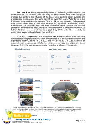 Page 28 of 76
ILOILO SCIENCE AND TECHNOLOGY UNIVERSITY
LEON CAMPUS
Leon, Iloilo
Compiled and outlined by: Camatison,G.
Contributors: Camatison,G, Tacardon, M.F., Aligaen, Q.Jr., & Jaurigue, J.
Reflection
Sea Level Rise. According to data by the World Meteorological Organization, the
water levels around the Philippines are rising at a rate almost three times the global
average due partly to the influence of the trade winds pushing ocean currents. On
average, sea levels around the world rise 3.1 cm every ten years. Water levels in the
Philippines are projected to rise between 7.6 and 10.2 cm each decade. NASA released
data that global sea level is rising approximately 0.13 inches (3.3 millimeters) a year.
Conversation.com also discussed sea levels have risen faster over the last hundred
years than any time in the last 3,000 years. This acceleration is expected to continue. A
further 15-25cm of sea level rise is expected by 2050, with little sensitivity to
greenhouse gas emissions between now and then.
Increased Tem perature. The Philippines, like most parts of the globe, has also
exhibited increasing temperatures. Mean temperatures in all areas in the Philippines are
expected to rise by 0.9 C to 1.1 C in 2020 and by 1.8 C to 2.2 C in 2050. Likewise, all
seasonal mean temperatures will also have increases in these time slices; and these
increases during the four seasons are quite consistent in all parts of the country.
Source: Bioremediation: A Low-Cost and Clean-Green Technology for Environmental Management - Scientific
Figure on ResearchGate. Available from: https://www.researchgate.net/figure/Main-human-activities-and-their-
effect-on-the-pollution-of-terrestrial-ecosystems_fig1_341065060 [accessed 2 Oct, 2021]
 