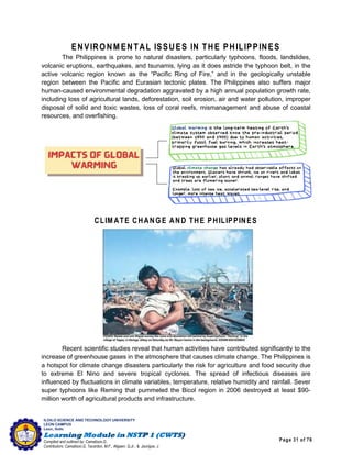 Page 31 of 76
ILOILO SCIENCE AND TECHNOLOGY UNIVERSITY
LEON CAMPUS
Leon, Iloilo
Compiled and outlined by: Camatison,G.
Contributors: Camatison,G, Tacardon, M.F., Aligaen, Q.Jr., & Jaurigue, J.
ENVIRONM ENTAL ISSUES IN THE PHILIPPINES
The Philippines is prone to natural disasters, particularly typhoons, floods, landslides,
volcanic eruptions, earthquakes, and tsunamis, lying as it does astride the typhoon belt, in the
active volcanic region known as the “Pacific Ring of Fire,” and in the geologically unstable
region between the Pacific and Eurasian tectonic plates. The Philippines also suffers major
human-caused environmental degradation aggravated by a high annual population growth rate,
including loss of agricultural lands, deforestation, soil erosion, air and water pollution, improper
disposal of solid and toxic wastes, loss of coral reefs, mismanagement and abuse of coastal
resources, and overfishing.
CLIM ATE CHANGE AND THE PHILIPPINES
Recent scientific studies reveal that human activities have contributed significantly to the
increase of greenhouse gases in the atmosphere that causes climate change. The Philippines is
a hotspot for climate change disasters particularly the risk for agriculture and food security due
to extreme El Nino and severe tropical cyclones. The spread of infectious diseases are
influenced by fluctuations in climate variables, temperature, relative humidity and rainfall. Sever
super typhoons like Reming that pummeled the Bicol region in 2006 destroyed at least $90-
million worth of agricultural products and infrastructure.
 