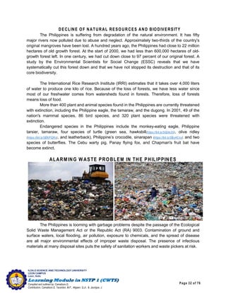 Page 32 of 76
ILOILO SCIENCE AND TECHNOLOGY UNIVERSITY
LEON CAMPUS
Leon, Iloilo
Compiled and outlined by: Camatison,G.
Contributors: Camatison,G, Tacardon, M.F., Aligaen, Q.Jr., & Jaurigue, J.
DECLINE OF NATURAL RESOURCES AND BIODIVERSITY
The Philippines is suffering from degradation of the natural environment. It has fifty
major rivers now polluted due to abuse and neglect. Approximately two-thirds of the country's
original mangroves have been lost. A hundred years ago, the Philippines had close to 22 million
hectares of old growth forest. At the start of 2000, we had less than 600,000 hectares of old-
growth forest left. In one century, we had cut down close to 97 percent of our original forest. A
study by the Environmental Scientists for Social Change (ESSC) reveals that we have
systematically cut this forest down and that we have not stopped its destruction and that of its
core biodiversity.
The International Rice Research Institute (IRRI) estimates that it takes over 4,000 liters
of water to produce one kilo of rice. Because of the loss of forests, we have less water since
most of our freshwater comes from watersheds found in forests. Therefore, loss of forests
means loss of food.
More than 400 plant and animal species found in the Philippines are currently threatened
with extinction, including the Philippine eagle, the tamaraw, and the dugong. In 2001, 49 of the
nation's mammal species, 86 bird species, and 320 plant species were threatened with
extinction.
Endangered species in the Philippines include the monkey-eating eagle, Philippine
tarsier, tamaraw, four species of turtle (green sea, hawksbill(https://bit.ly/3iQlm20), olive ridley
(https://bit.ly/3BKPQKx), and leatherback), Philippine’s crocodile, sinarapan (https://bit.ly/3By4Cnx), and two
species of butterflies. The Cebu warty pig, Panay flying fox, and Chapman's fruit bat have
become extinct.
ALARM ING W ASTE PROBLEM IN THE PHILIPPINES
The Philippines is looming with garbage problems despite the passage of the Ecological
Solid Waste Management Act or the Republic Act (RA) 9003. Contamination of ground and
surface waters, local flooding, air pollution, exposure to chemicals, and the spread of disease
are all major environmental effects of improper waste disposal. The presence of infectious
materials at many disposal sites puts the safety of sanitation workers and waste pickers at risk.
Source: https://bit.ly/3AC1G8o Source: https://bit.ly/3iNaHW 4
 