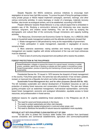 Page 33 of 76
ILOILO SCIENCE AND TECHNOLOGY UNIVERSITY
LEON CAMPUS
Leon, Iloilo
Compiled and outlined by: Camatison,G.
Contributors: Camatison,G, Tacardon, M.F., Aligaen, Q.Jr., & Jaurigue, J.
Despite Republic Act 9003's existence, previous initiatives to encourage trash
segregation at source have had little success. To pursue the goal of fixing the garbage problem,
many private groups or NGOs helped implement campaigns, seminars, trainings, and other
various community activities. In every barangay or cluster of a barangay, materials recovery
facilities, also known as ecological centers, are to be established, according to RA 9003.
People’s Behavior towards Waste Behavior is a key cultural aspect that is embedded in
people’s way of life. Studying a community’s behavior and introducing new ones requires
intensive, long-term, and creative social marketing. This can be done by studying the
demographic and cultural fiber of the community through immersions and capacity building
activities.
The Resources, Environment and Economics Center for Studies, Inc.’s (REECS) 2002
study on household waste management systems and the attitudes and behavior showed that:
1. Waste management is still perceived by many as the responsibility of government.
2. Public participation in waste management, especially in segregation at source,
remains limited.
3. More extensive awareness- raising activities and training on ecological waste
management are needed, together with stricter enforcement of the Law and local ordinances
must be observed.
4. There is lack of community empowerment and political will to resolve the problem.
FOREST PROTECTION IN THE PHILIPPINES
Presidential Decree No. 75 issued in 1975 became the blueprint of forest management
in the country. Forty-three years later, the same law was still practiced. It has not been updated,
revised, or improved into a Republic Act which can further strengthen the forestry sector.
Sustainable Forest M anagem ent Act, and for other purposes (Senate Bill No. 402).
The bill mandates sustainable and rational development of forestland resources as well as
protection of existing forest resources and conservation of biodiversity. The plan also follows
guiding principles such as watershed management, multi-sectoral representation, community-
based forest management, economic and ecological reforestation, equitable access to forest
resources, and professionalism in forest service.
Additional reasons for urgently establishing forest plantations in the Philippines are (R. B.
Aguda):
 The need for wood and forest products in the future;
 The need to protect watersheds and other vital interests;
 To provide urgently needed employment in rural and urban areas; and
 The need to distribute the benefits of natural resource exploitation more equitably.
REPUBLIC ACT 9275 PHILIPPINE CLEAN W ATER ACT OF 2004
The law aims to protect the country's water bodies from pollution from land-based
sources (industries and commercial establishments, agriculture and community/household
Forest Protection- mitigate or prevent the impact of a natural hazard, including a rockfall,
erosion, landslide, debris flow or flooding on people and their assets in mountainous areas.
Forest Conservation- practice of planning and maintaining of forest areas for benefit and
sustainability
 