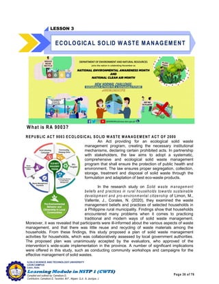 Page 36 of 76
ILOILO SCIENCE AND TECHNOLOGY UNIVERSITY
LEON CAMPUS
Leon, Iloilo
Compiled and outlined by: Camatison,G.
Contributors: Camatison,G, Tacardon, M.F., Aligaen, Q.Jr., & Jaurigue, J.
W hat is RA 9003?
REPUBLIC ACT 9003 ECOLOGICAL SOLID W ASTE M ANAG EM ENT ACT OF 2000
An Act providing for an ecological solid waste
management program, creating the necessary institutional
mechanisms, declaring certain prohibited acts. In partnership
with stakeholders, the law aims to adopt a systematic,
comprehensive and ecological solid waste management
program that shall ensure the protection of public health and
environment. The law ensures proper segregation, collection,
storage, treatment and disposal of solid waste through the
formulation and adaptation of best eco-waste products.
In the research study on Solid waste managem ent
beliefs and practices in rural households towards sustainable
developm ent and pro-environm ental citizenship of Limon, M.,
Vallente, J., Corales, N. (2020), they examined the waste
management beliefs and practices of selected households in
a Philippine rural municipality. Findings show that households
encountered many problems when it comes to practicing
traditional and modern ways of solid waste management.
Moreover, it was revealed that participants were ill-informed about the various aspects of waste
management, and that there was little reuse and recycling of waste materials among the
households. From these findings, this study proposed a plan of solid waste management
activities for households, which was collaboratively assessed by local government authorities.
The proposed plan was unanimously accepted by the evaluators, who approved of the
intervention’s wide-scale implementation in the province. A number of significant implications
were offered in this study, such as conducting community workshops and campaigns for the
effective management of solid wastes.
LESSON 3
ECOLOGICAL SOLID W ASTE MANAGEMENT
 