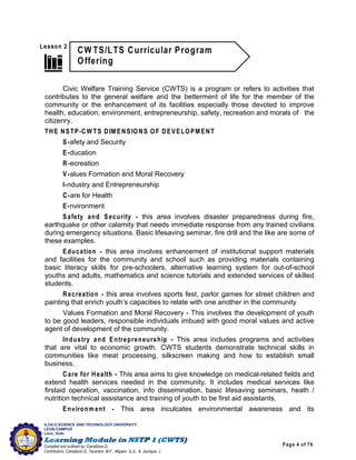Page 4 of 76
ILOILO SCIENCE AND TECHNOLOGY UNIVERSITY
LEON CAMPUS
Leon, Iloilo
Compiled and outlined by: Camatison,G.
Contributors: Camatison,G, Tacardon, M.F., Aligaen, Q.Jr., & Jaurigue, J.
Civic Welfare Training Service (CWTS) is a program or refers to activities that
contributes to the general welfare and the betterment of life for the member of the
community or the enhancement of its facilities especially those devoted to improve
health, education, environment, entrepreneurship, safety, recreation and morals of the
citizenry.
THE NSTP-CW TS DIMENSIONS OF DEVELOPMENT
S-afety and Security
E-ducation
R-ecreation
V-alues Formation and Moral Recovery
I-ndustry and Entrepreneurship
C-are for Health
E-nvironment
Safety and Security - this area involves disaster preparedness during fire,
earthquake or other calamity that needs immediate response from any trained civilians
during emergency situations. Basic lifesaving seminar, fire drill and the like are some of
these examples.
Education - this area involves enhancement of institutional support materials
and facilities for the community and school such as providing materials containing
basic literacy skills for pre-schoolers, alternative learning system for out-of-school
youths and adults, mathematics and science tutorials and extended services of skilled
students.
Recreation - this area involves sports fest, parlor games for street children and
painting that enrich youth’s capacities to relate with one another in the community
Values Formation and Moral Recovery - This involves the development of youth
to be good leaders, responsible individuals imbued with good moral values and active
agent of development of the community.
Industry and Entrepreneurship - This area includes programs and activities
that are vital to economic growth. CWTS students demonstrate technical skills in
communities like meat processing, silkscreen making and how to establish small
business.
Care for Health - This area aims to give knowledge on medical-related fields and
extend health services needed in the community. It includes medical services like
firstaid operation, vaccination, info dissemination, basic lifesaving seminars, heath /
nutrition technical assistance and training of youth to be first aid assistants.
Environm ent - This area inculcates environmental awareness and its
 