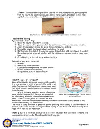 Page 41 of 76
ILOILO SCIENCE AND TECHNOLOGY UNIVERSITY
LEON CAMPUS
Leon, Iloilo
Compiled and outlined by: Camatison,G.
Contributors: Camatison,G, Tacardon, M.F., Aligaen, Q.Jr., & Jaurigue, J.
 Arteries: Arteries are the largest blood vessels and are under pressure, so blood spurts
from the wound. It's also bright red, as it carries more oxygen. Blood can be lost most
rapidly from an arterial bleed and it's always considered an emergency.
Source: Gene therapy stops haemophilia patients ns-healthcare.com
First Aid for Bleeding
If you're faced with bleeding:
1. Rinse the wound with water if possible.
2. Cover the wound with a gauze or cloth (towel, blanket, clothing, whatever's available).
3. Apply direct pressure to stop the blood flow and encourage clotting.
4. If possible, elevate the bleeding body part above the heart.
5. Don't remove the cloth if it becomes soaked through, but add more layers if needed.
Removing the first layer will interfere with the clotting process and result in more blood
loss.
6. Once bleeding is stopped, apply a clean bandage.
Get medical help when the wound:
 Is deep
 Has widely separated sides
 Oozes blood after pressure has been applied
 Is from a bite (human or animal)
 Is a puncture, burn, or electrical injury
Should You Use a Tourniquet?
Using a tourniquet is somewhat controversial except in
dire emergencies in which a person's life could be at
stake. Some argue that tourniquets can do more harm
than good, possibly leading to a limb amputation due to
tissue damage.
A 2018 review of published research found that
some arterial injury and limb damage were reported,
but infrequently. However, the studies they examined
had a lot of shortcomings and inconsistencies. The
researchers called for standardized data collection of limb trauma and tourniquet use to help
determine their safety and effectiveness.
The value of using elevation or pressure points (pressing on an artery to slow blood flow) is
debated, with some experts and organizations saying to use them and others leaving these
steps out of their first aid instruction.
Choking due to a windpipe obstruction is a serious situation that can make someone lose
consciousness and even die if the obstruction isn't removed.
Source: How to make a tourniquet | Sunrise Hospital
sunrisehospital.com
 