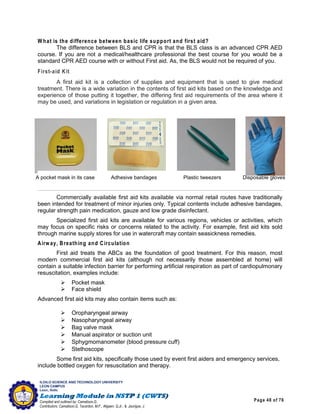 Page 48 of 76
ILOILO SCIENCE AND TECHNOLOGY UNIVERSITY
LEON CAMPUS
Leon, Iloilo
Compiled and outlined by: Camatison,G.
Contributors: Camatison,G, Tacardon, M.F., Aligaen, Q.Jr., & Jaurigue, J.
W hat is the difference between basic life support and first aid?
The difference between BLS and CPR is that the BLS class is an advanced CPR AED
course. If you are not a medical/healthcare professional the best course for you would be a
standard CPR AED course with or without First aid. As, the BLS would not be required of you.
First-aid Kit
A first aid kit is a collection of supplies and equipment that is used to give medical
treatment. There is a wide variation in the contents of first aid kits based on the knowledge and
experience of those putting it together, the differing first aid requirements of the area where it
may be used, and variations in legislation or regulation in a given area.
Commercially available first aid kits available via normal retail routes have traditionally
been intended for treatment of minor injuries only. Typical contents include adhesive bandages,
regular strength pain medication, gauze and low grade disinfectant.
Specialized first aid kits are available for various regions, vehicles or activities, which
may focus on specific risks or concerns related to the activity. For example, first aid kits sold
through marine supply stores for use in watercraft may contain seasickness remedies.
Airw ay, Breathing and Circulation
First aid treats the ABCs as the foundation of good treatment. For this reason, most
modern commercial first aid kits (although not necessarily those assembled at home) will
contain a suitable infection barrier for performing artificial respiration as part of cardiopulmonary
resuscitation, examples include:
 Pocket mask
 Face shield
Advanced first aid kits may also contain items such as:
 Oropharyngeal airway
 Nasopharyngeal airway
 Bag valve mask
 Manual aspirator or suction unit
 Sphygmomanometer (blood pressure cuff)
 Stethoscope
Some first aid kits, specifically those used by event first aiders and emergency services,
include bottled oxygen for resuscitation and therapy.
A pocket mask in its case Adhesive bandages Plastic tweezers Disposable gloves
 
