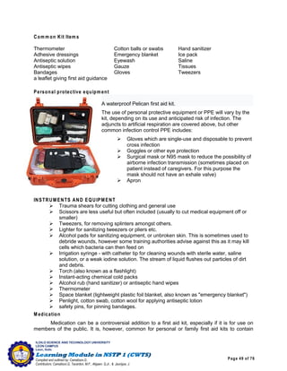 Page 49 of 76
ILOILO SCIENCE AND TECHNOLOGY UNIVERSITY
LEON CAMPUS
Leon, Iloilo
Compiled and outlined by: Camatison,G.
Contributors: Camatison,G, Tacardon, M.F., Aligaen, Q.Jr., & Jaurigue, J.
Com m on Kit Item s
Thermometer Cotton balls or swabs Hand sanitizer
Adhesive dressings Emergency blanket Ice pack
Antiseptic solution Eyewash Saline
Antiseptic wipes Gauze Tissues
Bandages Gloves Tweezers
a leaflet giving first aid guidance
Personal protective equipm ent
A waterproof Pelican first aid kit.
The use of personal protective equipment or PPE will vary by the
kit, depending on its use and anticipated risk of infection. The
adjuncts to artificial respiration are covered above, but other
common infection control PPE includes:
 Gloves which are single-use and disposable to prevent
cross infection
 Goggles or other eye protection
 Surgical mask or N95 mask to reduce the possibility of
airborne infection transmission (sometimes placed on
patient instead of caregivers. For this purpose the
mask should not have an exhale valve)
 Apron
INSTRUM ENTS AND EQUIPMENT
 Trauma shears for cutting clothing and general use
 Scissors are less useful but often included (usually to cut medical equipment off or
smaller)
 Tweezers, for removing splinters amongst others.
 Lighter for sanitizing tweezers or pliers etc.
 Alcohol pads for sanitizing equipment, or unbroken skin. This is sometimes used to
debride wounds, however some training authorities advise against this as it may kill
cells which bacteria can then feed on
 Irrigation syringe - with catheter tip for cleaning wounds with sterile water, saline
solution, or a weak iodine solution. The stream of liquid flushes out particles of dirt
and debris.
 Torch (also known as a flashlight)
 Instant-acting chemical cold packs
 Alcohol rub (hand sanitizer) or antiseptic hand wipes
 Thermometer
 Space blanket (lightweight plastic foil blanket, also known as "emergency blanket")
 Penlight, cotton swab, cotton wool for applying antiseptic lotion
 safety pins, for pinning bandages.
M edication
Medication can be a controversial addition to a first aid kit, especially if it is for use on
members of the public. It is, however, common for personal or family first aid kits to contain
 