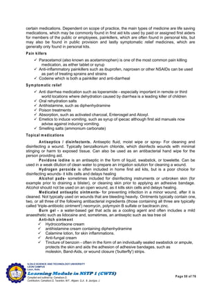 Page 50 of 76
ILOILO SCIENCE AND TECHNOLOGY UNIVERSITY
LEON CAMPUS
Leon, Iloilo
Compiled and outlined by: Camatison,G.
Contributors: Camatison,G, Tacardon, M.F., Aligaen, Q.Jr., & Jaurigue, J.
certain medications. Dependent on scope of practice, the main types of medicine are life saving
medications, which may be commonly found in first aid kits used by paid or assigned first aiders
for members of the public or employees, painkillers, which are often found in personal kits, but
may also be found in public provision and lastly symptomatic relief medicines, which are
generally only found in personal kits.
Pain killers
 Paracetamol (also known as acetaminophen) is one of the most common pain killing
medication, as either tablet or syrup
 Anti-inflammatory painkillers such as ibuprofen, naproxen or other NSAIDs can be used
as part of treating sprains and strains
 Codeine which is both a painkiller and anti-diarrheal
Sym ptom atic relief
 Anti diarrhea medication such as loperamide - especially important in remote or third
world locations where dehydration caused by diarrhea is a leading killer of children
 Oral rehydration salts
 Antihistamine, such as diphenhydramine
 Poison treatments
 Absorption, such as activated charcoal, Enterosgel and Atoxyl.
 Emetics to induce vomiting, such as syrup of ipecac although first aid manuals now
advise against inducing vomiting.
 Smelling salts (ammonium carbonate)
Topical m edications
Antiseptics / disinfectants. Antiseptic fluid, moist wipe or spray- For cleaning and
disinfecting a wound. Typically benzalkonium chloride, which disinfects wounds with minimal
stinging or harm to exposed tissue. Can also be used as an antibacterial hand wipe for the
person providing aid.
Povidone iodine is an antiseptic in the form of liquid, swabstick, or towelette. Can be
used in a weak dilution of clean water to prepare an irrigation solution for cleaning a wound.
Hydrogen peroxide is often included in home first aid kits, but is a poor choice for
disinfecting wounds- it kills cells and delays healing
Alcohol pads- sometimes included for disinfecting instruments or unbroken skin (for
example prior to draining a blister), or cleaning skin prior to applying an adhesive bandage.
Alcohol should not be used on an open wound, as it kills skin cells and delays healing.
M edicated antiseptic ointm ents- for preventing infection in a minor wound, after it is
cleaned. Not typically used on wounds that are bleeding heavily. Ointments typically contain one,
two, or all three of the following antibacterial ingredients (those containing all three are typically
called 'triple-antibiotic ointment') neomycin, polymyxin B sulfate or bacitracin zinc.
Burn gel - a water-based gel that acts as a cooling agent and often includes a mild
anaesthetic such as lidocaine and, sometimes, an antiseptic such as tea tree oil
Anti-itch ointm ent
 Hydrocortisone cream
 antihistamine cream containing diphenhydramine
 Calamine lotion, for skin inflammations.
 Anti-fungal cream
 Tincture of benzoin - often in the form of an individually sealed swabstick or ampule,
protects the skin and aids the adhesion of adhesive bandages, such as
moleskin, Band-Aids, or wound closure ('butterfly') strips.
 