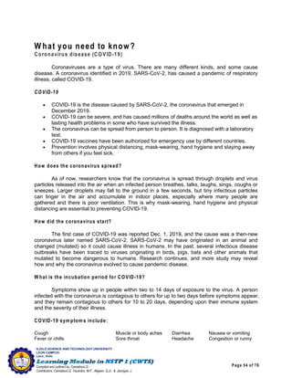 Page 54 of 76
ILOILO SCIENCE AND TECHNOLOGY UNIVERSITY
LEON CAMPUS
Leon, Iloilo
Compiled and outlined by: Camatison,G.
Contributors: Camatison,G, Tacardon, M.F., Aligaen, Q.Jr., & Jaurigue, J.
W hat you need to know?
Coronavirus disease (COVID-19)
Coronaviruses are a type of virus. There are many different kinds, and some cause
disease. A coronavirus identified in 2019, SARS-CoV-2, has caused a pandemic of respiratory
illness, called COVID-19.
COVID-19
 COVID-19 is the disease caused by SARS-CoV-2, the coronavirus that emerged in
December 2019.
 COVID-19 can be severe, and has caused millions of deaths around the world as well as
lasting health problems in some who have survived the illness.
 The coronavirus can be spread from person to person. It is diagnosed with a laboratory
test.
 COVID-19 vaccines have been authorized for emergency use by different countries.
 Prevention involves physical distancing, mask-wearing, hand hygiene and staying away
from others if you feel sick.
How does the coronavirus spread?
As of now, researchers know that the coronavirus is spread through droplets and virus
particles released into the air when an infected person breathes, talks, laughs, sings, coughs or
sneezes. Larger droplets may fall to the ground in a few seconds, but tiny infectious particles
can linger in the air and accumulate in indoor places, especially where many people are
gathered and there is poor ventilation. This is why mask-wearing, hand hygiene and physical
distancing are essential to preventing COVID-19.
How did the coronavirus start?
The first case of COVID-19 was reported Dec. 1, 2019, and the cause was a then-new
coronavirus later named SARS-CoV-2. SARS-CoV-2 may have originated in an animal and
changed (mutated) so it could cause illness in humans. In the past, several infectious disease
outbreaks have been traced to viruses originating in birds, pigs, bats and other animals that
mutated to become dangerous to humans. Research continues, and more study may reveal
how and why the coronavirus evolved to cause pandemic disease.
W hat is the incubation period for COVID-19?
Symptoms show up in people within two to 14 days of exposure to the virus. A person
infected with the coronavirus is contagious to others for up to two days before symptoms appear,
and they remain contagious to others for 10 to 20 days, depending upon their immune system
and the severity of their illness.
COVID-19 sym ptom s include:
Cough Muscle or body aches Diarrhea Nausea or vomiting
Fever or chills Sore throat Headache Congestion or runny
 