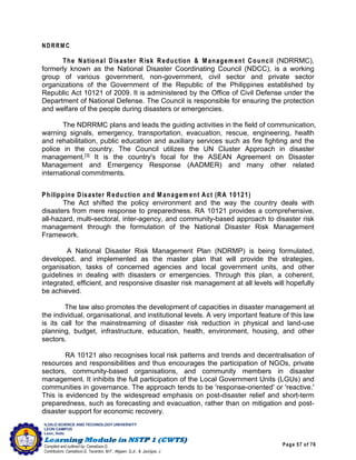 Page 57 of 76
ILOILO SCIENCE AND TECHNOLOGY UNIVERSITY
LEON CAMPUS
Leon, Iloilo
Compiled and outlined by: Camatison,G.
Contributors: Camatison,G, Tacardon, M.F., Aligaen, Q.Jr., & Jaurigue, J.
NDRRM C
The National Disaster Risk Reduction & Managem ent Council (NDRRMC),
formerly known as the National Disaster Coordinating Council (NDCC), is a working
group of various government, non-government, civil sector and private sector
organizations of the Government of the Republic of the Philippines established by
Republic Act 10121 of 2009. It is administered by the Office of Civil Defense under the
Department of National Defense. The Council is responsible for ensuring the protection
and welfare of the people during disasters or emergencies.
The NDRRMC plans and leads the guiding activities in the field of communication,
warning signals, emergency, transportation, evacuation, rescue, engineering, health
and rehabilitation, public education and auxiliary services such as fire fighting and the
police in the country. The Council utilizes the UN Cluster Approach in disaster
management.[3]
It is the country's focal for the ASEAN Agreement on Disaster
Management and Emergency Response (AADMER) and many other related
international commitments.
Philippine Disaster Reduction and Managem ent Act (RA 10121)
The Act shifted the policy environment and the way the country deals with
disasters from mere response to preparedness. RA 10121 provides a comprehensive,
all-hazard, multi-sectoral, inter-agency, and community-based approach to disaster risk
management through the formulation of the National Disaster Risk Management
Framework.
A National Disaster Risk Management Plan (NDRMP) is being formulated,
developed, and implemented as the master plan that will provide the strategies,
organisation, tasks of concerned agencies and local government units, and other
guidelines in dealing with disasters or emergencies. Through this plan, a coherent,
integrated, efficient, and responsive disaster risk management at all levels will hopefully
be achieved.
The law also promotes the development of capacities in disaster management at
the individual, organisational, and institutional levels. A very important feature of this law
is its call for the mainstreaming of disaster risk reduction in physical and land-use
planning, budget, infrastructure, education, health, environment, housing, and other
sectors.
RA 10121 also recognises local risk patterns and trends and decentralisation of
resources and responsibilities and thus encourages the participation of NGOs, private
sectors, community-based organisations, and community members in disaster
management. It inhibits the full participation of the Local Government Units (LGUs) and
communities in governance. The approach tends to be 'response-oriented' or 'reactive.'
This is evidenced by the widespread emphasis on post-disaster relief and short-term
preparedness, such as forecasting and evacuation, rather than on mitigation and post-
disaster support for economic recovery.
 
