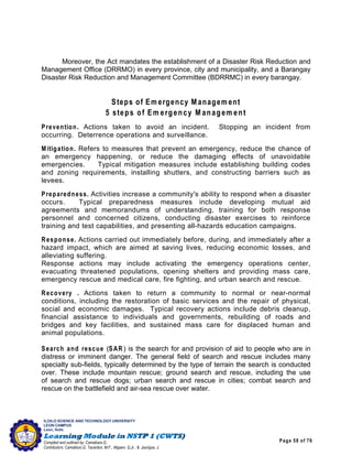 Page 58 of 76
ILOILO SCIENCE AND TECHNOLOGY UNIVERSITY
LEON CAMPUS
Leon, Iloilo
Compiled and outlined by: Camatison,G.
Contributors: Camatison,G, Tacardon, M.F., Aligaen, Q.Jr., & Jaurigue, J.
Moreover, the Act mandates the establishment of a Disaster Risk Reduction and
Management Office (DRRMO) in every province, city and municipality, and a Barangay
Disaster Risk Reduction and Management Committee (BDRRMC) in every barangay.
Steps of Em ergency M anagem ent
5 steps of Em ergency M anagem ent
Prevention. Actions taken to avoid an incident. Stopping an incident from
occurring. Deterrence operations and surveillance.
Mitigation. Refers to measures that prevent an emergency, reduce the chance of
an emergency happening, or reduce the damaging effects of unavoidable
emergencies. Typical mitigation measures include establishing building codes
and zoning requirements, installing shutters, and constructing barriers such as
levees.
Preparedness. Activities increase a community's ability to respond when a disaster
occurs. Typical preparedness measures include developing mutual aid
agreements and memorandums of understanding, training for both response
personnel and concerned citizens, conducting disaster exercises to reinforce
training and test capabilities, and presenting all-hazards education campaigns.
Response. Actions carried out immediately before, during, and immediately after a
hazard impact, which are aimed at saving lives, reducing economic losses, and
alleviating suffering.
Response actions may include activating the emergency operations center,
evacuating threatened populations, opening shelters and providing mass care,
emergency rescue and medical care, fire fighting, and urban search and rescue.
Recovery . Actions taken to return a community to normal or near-normal
conditions, including the restoration of basic services and the repair of physical,
social and economic damages. Typical recovery actions include debris cleanup,
financial assistance to individuals and governments, rebuilding of roads and
bridges and key facilities, and sustained mass care for displaced human and
animal populations.
Search and rescue (SAR) is the search for and provision of aid to people who are in
distress or imminent danger. The general field of search and rescue includes many
specialty sub-fields, typically determined by the type of terrain the search is conducted
over. These include mountain rescue; ground search and rescue, including the use
of search and rescue dogs; urban search and rescue in cities; combat search and
rescue on the battlefield and air-sea rescue over water.
 