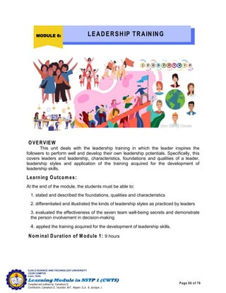 Page 60 of 76
ILOILO SCIENCE AND TECHNOLOGY UNIVERSITY
LEON CAMPUS
Leon, Iloilo
Compiled and outlined by: Camatison,G.
Contributors: Camatison,G, Tacardon, M.F., Aligaen, Q.Jr., & Jaurigue, J.
OVERVIEW
This unit deals with the leadership training in which the leader inspires the
followers to perform well and develop their own leadership potentials. Specifically, this
covers leaders and leadership, characteristics, foundations and qualities of a leader,
leadership styles and application of the training acquired for the development of
leadership skills.
Learning Outcom es:
At the end of the module, the students must be able to:
1. stated and described the foundations, qualities and characteristics
2. differentiated and illustrated the kinds of leadership styles as practiced by leaders
3. evaluated the effectiveness of the seven team well-being secrets and demonstrate
the person involvement in decision-making
4. applied the training acquired for the development of leadership skills.
Nom inal Duration of M odule 1: 9 hours
MODULE 6: LEADERSHIP TRAINING
 