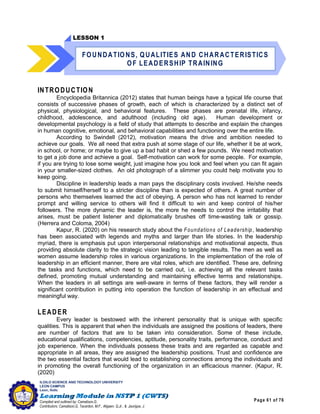 Page 61 of 76
ILOILO SCIENCE AND TECHNOLOGY UNIVERSITY
LEON CAMPUS
Leon, Iloilo
Compiled and outlined by: Camatison,G.
Contributors: Camatison,G, Tacardon, M.F., Aligaen, Q.Jr., & Jaurigue, J.
INTRODUCTION
Encyclopedia Britannica (2012) states that human beings have a typical life course that
consists of successive phases of growth, each of which is characterized by a distinct set of
physical, physiological, and behavioral features. These phases are prenatal life, infancy,
childhood, adolescence, and adulthood (including old age). Human development or
developmental psychology is a field of study that attempts to describe and explain the changes
in human cognitive, emotional, and behavioral capabilities and functioning over the entire life.
According to Swindell (2012), motivation means the drive and ambition needed to
achieve our goals. We all need that extra push at some stage of our life, whether it be at work,
in school, or home; or maybe to give up a bad habit or shed a few pounds. We need motivation
to get a job done and achieve a goal. Self-motivation can work for some people. For example,
if you are trying to lose some weight, just imagine how you look and feel when you can fit again
in your smaller-sized clothes. An old photograph of a slimmer you could help motivate you to
keep going.
Discipline in leadership leads a man pays the disciplinary costs involved. He/she needs
to submit himself/herself to a stricter discipline than is expected of others. A great number of
persons who themselves learned the act of obeying. A person who has not learned to render
prompt and willing service to others will find it difficult to win and keep control of his/her
followers. The more dynamic the leader is, the more he needs to control the irritability that
arises, must be patient listener and diplomatically brushes off time-wasting talk or gossip.
(Herrera and Coloma, 2004)
Kapur, R. (2020) on his research study about the Foundations of Leadership, leadership
has been associated with legends and myths and larger than life stories. In the leadership
myriad, there is emphasis put upon interpersonal relationships and motivational aspects, thus
providing absolute clarity to the strategic vision leading to tangible results. The men as well as
women assume leadership roles in various organizations. In the implementation of the role of
leadership in an efficient manner, there are vital roles, which are identified. These are, defining
the tasks and functions, which need to be carried out, i.e. achieving all the relevant tasks
defined, promoting mutual understanding and maintaining effective terms and relationships.
When the leaders in all settings are well-aware in terms of these factors, they will render a
significant contribution in putting into operation the function of leadership in an effectual and
meaningful way.
LEADER
Every leader is bestowed with the inherent personality that is unique with specific
qualities. This is apparent that when the individuals are assigned the positions of leaders, there
are number of factors that are to be taken into consideration. Some of these include,
educational qualifications, competencies, aptitude, personality traits, performance, conduct and
job experience. When the individuals possess these traits and are regarded as capable and
appropriate in all areas, they are assigned the leadership positions. Trust and confidence are
the two essential factors that would lead to establishing connections among the individuals and
in promoting the overall functioning of the organization in an efficacious manner. (Kapur, R.
(2020)
LESSON 1
FOUNDATIONS, QUALITIES AND CHARACTERISTICS
OF LEADERSHIP TRAINING
 