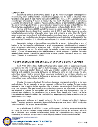 Page 63 of 76
ILOILO SCIENCE AND TECHNOLOGY UNIVERSITY
LEON CAMPUS
Leon, Iloilo
Compiled and outlined by: Camatison,G.
Contributors: Camatison,G, Tacardon, M.F., Aligaen, Q.Jr., & Jaurigue, J.
LEADERSHIP
Leadership is the art of influencing people to get the necessary support and cooperation
in community affairs and to maintain solidarity among people. It is the ability to influence others
towards desired goals. It also means “doing the right things.” (Lee, J. 2013). Leadership is an
essential part of directing. A leader is measure by how much influence he has in stimulating
people to strive towards an objective. According to Koontz and O’Donnell (1981), leadership is
“the act of including subordinates to accomplish their assignments with zeal and confidence. It is
the ability to persuade others to sell defined objectives and enthusiastically. (Davis, 1981).
Herrera and Coloma (2004) stated that leader is a good leader because he can cause
and direct people to move towards an objective. Lee, J. (2013) said that a leader is one who
helps/facilitates communities of people, takes risks, and envisions a better future for his/her
group, encourages commitment, and helps people move ahead along a path to accomplish a
goal. Leaders are needed to make decisions, to direct community activities, and to speak for the
community both in relation to its internal organizations and its outside relationship is to get result.
Leadership pertains to the qualities exemplified by a leader. It also refers to acts of
leading or the "process of social influence in which one person can enlist the aid and support of
others in the accomplishment of a common task." It is often said that some people are good
leaders while others are not. But what is really the basis for judging one's capacity to be a good
leader? From a follower's perspective, good leadership can be attributed to qualities that make
people follow a leader. It would be great to have all these qualities, but not all leaders do have
them. (Villasoto, H. & Villasoto N., 2018).
THE DIFFERENCE BETW EEN LEADERSHIP AND BEING A LEADER
Keith Webb (2021) stated that the difference is that leaders embody leadership mindsets
and actions. It is who you are as a person that makes you a leader. Doing leadership actions or
holding a leadership position does not make you a leader. Leaders are developed through
learning and practicing leadership behaviors but behaviors alone are not enough. He also
added that people need to connect those leadership practices to our mindset, attitudes, and
values by reflecting on leadership behaviors, a person can spot the inconsistencies in our
mindset that keeps us from being a leader.
Usually this requires feedback from others, because most people are blind to our own
contradictions. As an example, a senior manager highlighted the positive, forward-moving
features of new programs in her speeches. But in private, she consistently found flaws with
most new programs. She saw herself as improving the programs, but others saw her as critical
and resistant to change. As she worked with a coach, she was able to understand how her
mindset was sabotaging her development as a leader. Even though she “knew” how to be
inspirational and forward-thinking, she needed to find ways to embody being a positive change-
agent when not on stage.
Leadership skills can and should be taught. But don’t mistake leadership for being a
leader. You are a leader as leadership flows out of who you are as a person. Work on aligning
your mindset with the actions you want to live.
As to what Kapur, R. (2020) concluded on his research study that leaders are regarded
as one of the most appreciated resources in all types of organizations. An authorized leader is
like a facilitator, who facilitate transformations within the organizations on a regular basis.
Leadership is a skill and leaders need to work diligently towards development of this skill.
 