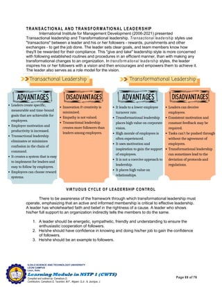 Page 69 of 76
ILOILO SCIENCE AND TECHNOLOGY UNIVERSITY
LEON CAMPUS
Leon, Iloilo
Compiled and outlined by: Camatison,G.
Contributors: Camatison,G, Tacardon, M.F., Aligaen, Q.Jr., & Jaurigue, J.
TRANSACTIONAL AND TRANSFORMATIONAL LEADERSHIP
International Institute for Management Development (2006-2021) presented
Transactional leadership and Transformational leadership. Transactional leadership styles use
"transactions" between a leader and his or her followers - rewards, punishments and other
exchanges - to get the job done. The leader sets clear goals, and team members know how
they'll be rewarded for their compliance. This "give and take" leadership style is more concerned
with following established routines and procedures in an efficient manner, than with making any
transformational changes to an organization. In transform ational leadership styles, the leader
inspires his or her followers with a vision and then encourages and empowers them to achieve it.
The leader also serves as a role model for the vision.
VIRTUOUS CYCLE OF LEADERSHIP CONTROL
There to be awareness of the framework through which transformational leadership must
operate, emphasizing that an active and informed membership is critical to effective leadership.
A leader has wholehearted faith and belief in the rightness of a cause. A leader who shows
his/her full support to an organization indirectly tells the members to do the same.
1. A leader should be energetic, sympathetic, friendly and understanding to ensure the
enthusiastic cooperation of followers.
2. He/she should have confidence in knowing and doing his/her job to gain the confidence
of followers.
3. He/she should be an example to followers.
 