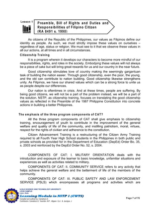 Page 7 of 76
ILOILO SCIENCE AND TECHNOLOGY UNIVERSITY
LEON CAMPUS
Leon, Iloilo
Compiled and outlined by: Camatison,G.
Contributors: Camatison,G, Tacardon, M.F., Aligaen, Q.Jr., & Jaurigue, J.
As citizens of the Republic of the Philippines, our values as Filipinos define our
identity as people. As such, we must strictly impose these values on ourselves –
regardless of age, status or religion. We must see to it that we observe these values in
all our actions, at all times and in all circumstances.
Citizenship Training
It is a program wherein it develops our characters to become more mindful of our
responsibilities, rights, and roles in the society. Embodying these values will not always
be a piece of cake but will bring great rewards for us and our country in the near future.
Good citizenship stimulates love of country making the seemingly gargantuan
task of building the nation easier. Through good citizenship, even the poor, the young,
and the old can contribute to nation building. Good citizenship likewise strengthens
unity. As Filipinos, we have our shared values which can be a strong force to unite us
as people despite our differences.
Our nation is oftentimes in crisis. And at these times, people are suffering. By
being good citizens, we will not be a part of the problem instead, we will be a part of
the solution. NSTP, as citizenship training, focuses on translating the good citizenship
values as reflected in the Preamble of the 1987 Philippine Constitution into concrete
actions in building a better Philippines.
The em phasis of the three program com ponents of CAT?
All the three program components of CAT shall give emphasis to citizenship
training, encouragement of youth to contribute in the improvement of the general
welfare and quality of life of the community, and instilling patriotism, moral, virtues,
respect for the rights of civilian and adherence to the constitution.
Citizen Advancement Training is a restructuring of the Citizen Army Training
required to all Fourth Year High School students in the Philippines in both public and
private schools as provided for in the Department of Education (DepEd) Order Bo. 35,
s. 2003 and reinforced by the DepEd Order No. 52, s. 2004.
COMPONENTS OF CAT: I. MILITARY ORIENTATION deals with the
introduction and exposure of the learner to basic knowledge, unfamiliar situations and
experiences as well as activities related to military.
COMPONENTS OF CAT: II. COMMUNITY SERVICE refers to any activity that
helps achieve the general welfare and the betterment of life of the members of the
community.
COMPONENTS OF CAT: III. PUBLIC SAFETY AND LAW ENFORCEMENT
SERVICE (PSLS) which encompasses all programs and activities which are
 